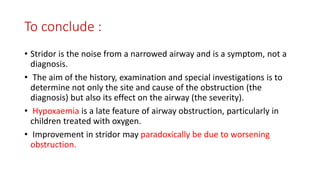 To conclude :
• Stridor is the noise from a narrowed airway and is a symptom, not a
diagnosis.
• The aim of the history, examination and special investigations is to
determine not only the site and cause of the obstruction (the
diagnosis) but also its effect on the airway (the severity).
• Hypoxaemia is a late feature of airway obstruction, particularly in
children treated with oxygen.
• Improvement in stridor may paradoxically be due to worsening
obstruction.
 