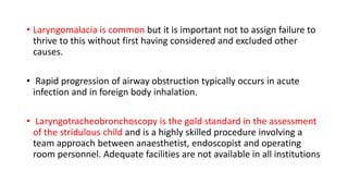 • Laryngomalacia is common but it is important not to assign failure to
thrive to this without first having considered and excluded other
causes.
• Rapid progression of airway obstruction typically occurs in acute
infection and in foreign body inhalation.
• Laryngotracheobronchoscopy is the gold standard in the assessment
of the stridulous child and is a highly skilled procedure involving a
team approach between anaesthetist, endoscopist and operating
room personnel. Adequate facilities are not available in all institutions
 