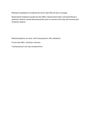 Rifampicin prophylaxis to eradicate the carrier state Who are 4yrs or younger. 
Nasotracheal intubation (usually less than 48hrs ) Nasotracheal rather orotracheal Route is 
preferred. Systemic steroid administered 6hrs prior to removal of the tube will minimize post 
intubation oedema. 
Nebulised epidrine can assist with airway patence after extubation. 
If more than 48hrs .ulceration >stenosis. 
Tracheaostomy is not now considered first. 
