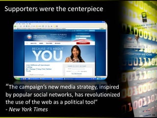 Supporters were the centerpiece




“The campaign’s new media strategy, inspired 
by popular social networks, has revolutionized 
the use of the web as a political tool”
‐ New York Times
                                                  11
 