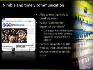 Nimble and timely communication

                • Able to react quickly to 
                  breaking news
                • Palin’s “community 
                  organizer comment”
                   – Campaign was able to launch 
                     a fundraising email within a 
                     couple of hours or Palin’s 
                     speech
                • Content uploaded to the 
                  web vs. traditional media 
                  outlets reporting on the 
                  story



                                                     12
 