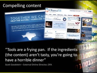 Compelling content




 “Tools are a frying pan.  If the ingredients 
 (the content) aren’t tasty, you’re going to 
 have a horrible dinner”
 Scott Goodstein – External Online Director, OFA
                                                   13
 