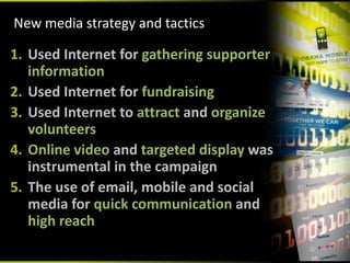 New media strategy and tactics

1. Used Internet for gathering supporter 
   information
2. Used Internet for fundraising
3. Used Internet to attract and organize 
   volunteers
4. Online video and targeted display was 
   instrumental in the campaign
5. The use of email, mobile and social 
   media for quick communication and 
   high reach
 