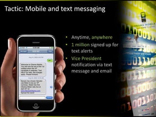 Tactic: Mobile and text messaging


                   • Anytime, anywhere
                   • 1 million signed up for 
                     text alerts
                   • Vice President 
                     notification via text 
                     message and email




                                                27
 