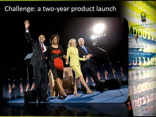 Challenge: a two‐year product launch


                     • Low Obama brand 
                       awareness
                     • Compared to Hilary 
                       Clinton not many 
                       Americans knew about 
                       him or what he stood 
                       for
                     • His likelihood to win 
                       even the Democratic 
                       nomination was highly 
                       unlikely

                                                3
 