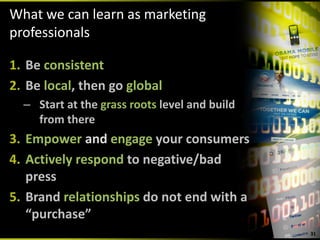 What we can learn as marketing 
professionals

1. Be consistent
2. Be local, then go global
  – Start at the grass roots level and build 
    from there
3. Empower and engage your consumers
4. Actively respond to negative/bad 
   press
5. Brand relationships do not end with a 
   “purchase”
                                                31
 
