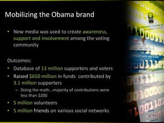 Mobilizing the Obama brand

• New media was used to create awareness, 
  support and involvement among the voting 
  community

Outcomes:
• Database of 13 million supporters and voters
• Raised $650 million in funds  contributed by 
  3.1 million supporters
   – Doing the math...majority of contributions were 
     less than $200
• 5 million volunteers
• 5 million friends on various social networks
 