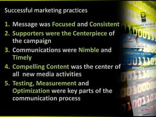 Successful marketing practices 

1. Message was Focused and Consistent
2. Supporters were the Centerpiece of 
   the campaign
3. Communications were Nimble and 
   Timely
4. Compelling Content was the center of 
   all  new media activities
5. Testing, Measurement and 
   Optimization were key parts of the 
   communication process
 