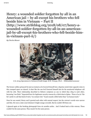 8/7/2018 Strife Blog
http://www.strifeblog.org/2018/08/07/henry-a-wounded-soldier-forgotten-by-all-in-an-american-jail-by-all-except-his-brothers-who-fell-beside-him-in-viet… 1/8
Henry: a wounded soldier forgotten by all in an
American jail – by all except his brothers who fell
beside him in Vietnam – Part II
(http://www.strifeblog.org/2018/08/07/henry-a-
wounded-soldier-forgotten-by-all-in-an-american-
jail-by-all-except-his-brothers-who-fell-beside-him-
in-vietnam-part-ii/)
By Charles Bloeser
U.S. Army Operations in Vietnam (Credit Image: R.W. Trewyn, Ph.D. – WikimediaCommons)
The former soldier grimaced for just an instant as he lowered himself into a Spartan metal chair opposite mine in
this cramped space we shared. A chair like the one he’d lowered himself into for his monitored telephone call
with his wife. Their relationship described in Hebrew scriptures as one in which they cling to each other,
becoming “one flesh.” Separated here for legitimate security reasons by a thick sheet of glass. Those of us in “the
biz” prefer to call that kind of visit a “no contact visit.” It just sounds a little better than “no human touch.”
Once he was seated, Henry and I greeted each other with mutual respect, but the veteran’s words were narrow
and thin. He wore a state court detainee’s bright orange coveralls. But he couldn’t fill them out.
I glanced again at the booking photograph from six months earlier. And I looked back at this veteran. These
couldn’t be the same person. They mustn’t be the same person.
 