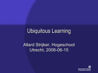 Ubiquitous Learning Allard Strijker, Hogeschool Utrecht, 2006-06-15 