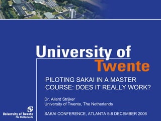 PILOTING SAKAI IN A MASTER COURSE: DOES IT REALLY WORK? Dr. Allard Strijker University of Twente, The Netherlands SAKAI CONFERENCE, ATLANTA 5-8 DECEMBER 2006 