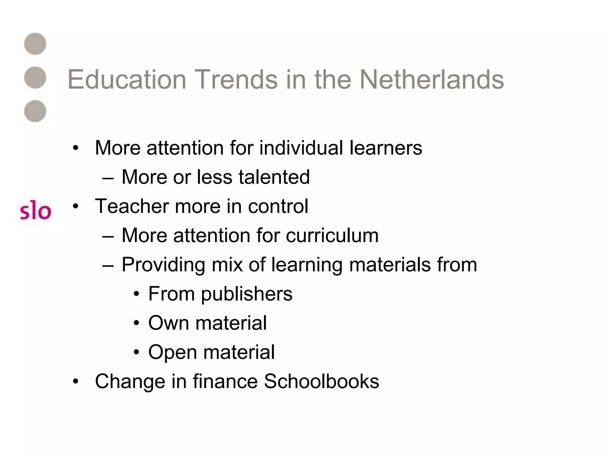 Education Trends in the NetherlandsMore attention for individual learnersMore or less talentedTeacher more in controlMore attention for curriculumProviding mix of learning materials fromFrom publishersOwn materialOpen materialChange in finance Schoolbooks