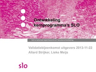 SLO ● nationaal expertisecentrum leerplanontwikkeling
Ontwikkeling
kernprogramma’s SLO
Validatiebijeenkomst uitgevers 2013-11-22
Allard Strijker, Lieke Meijs
 