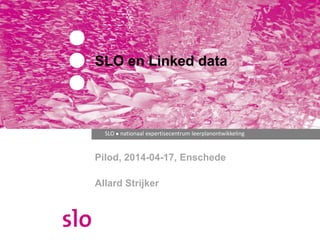 SLO en Linked data 
SLO ● nationaal expertisecentrum leerplanontwikkeling 
Pilod, 2014-04-17, Enschede 
Allard Strijker 
 