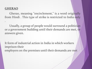 GHERAO
Gherao, meaning "encirclement," is a word originally
from Hindi . This type of strike is restricted to India only
.
Usually, a group of people would surround a politician
or a government building until their demands are met, or
answers given.
It form of industrial action in India in which workers
imprison their
employers on the premises until their demands are met
 