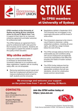STRIKE
                                                     by CPSU members
                                                  at University of Sydney

 CPSU members at the University of                  ““  egotiations started in September 2012.
                                                       N
 Sydney are taking 48 hour industrial                  The University has not engaged in any
 action on 26 and 27 March from 7 am                   meaningful discussion until the threat of
 in support of their claim for an improved             strike action.
 enterprise agreement and better outcomes
 for professional staff.                            ““  he University’s response to the Union’s
                                                       T
                                                       Log of Claims is draconian, cutting
 The CPSU believes an agreement that is
                                                       substantial conditions, including all union
 good for professional staff is also good for
                                                       rights, and offering a wage increase
 the University and for students. Students are
                                                       below the cost of living.
 encouraged to support the pickets to support
 the quality of their education.
                                                    ““  he CPSU strongly believes that fair and
                                                       T
                                                       enforceable pay and conditions along
 Why strike action?                                    with secure employment are legitimate
                                                       community expectations that reflect the
 Strong and united collective action
                                                       priorities and needs of modern workers
 is necessary to demonstrate that the
                                                       and families.
 University’s attempts to cut conditions and
 delay negotiations, together with an insulting
                                                    ““  he CPSU further believes that the
                                                       T
 salary offer, are not acceptable.
                                                       university should lead the way with
                                                       appropriate conditions that set new
 ““  emoving restrictions around casual and
    R
                                                       standards, not aim for a destructive
    fixed term employment will lead to more
                                                       lowest common denominator.
    insecure employment which is bad for
    staff, students and the University.


             We encourage and welcome your support
        on the picket lines from 7 am on Tuesday 26 March.

CONTACTS:                               Join the CPSU online today at
Grant Wheeler	                          https://psa.asn.au
grant.wheeler@sydney.edu.au
0434 367 472
Graydon Plumridge
gplumridge@psa.asn.au
9220 0900
                                                            Authorised by Anne Gardiner, General Secretary,
                                           Public Service Association of NSW, 160 Clarence St, Sydney 2000
 