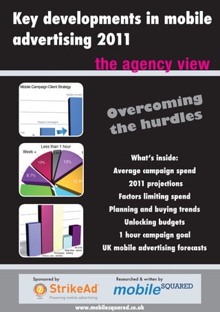 Key developments in mobile
advertising 2011
                                  the agency view

                                                    g
                                               omin
                                         Overc dles
                                                 r
                                         t he hu

                                                   What’s inside:
                                           Average campaign spend
                                                  2011 projections
                                             Factors limiting spend
                                         Planning and buying trends
                                                Unlocking budgets
                                             1 hour campaign goal
                                        UK mobile advertising forecasts



  Sponsored by                              Researched & written by

         StrikeAd
                                   TM




         Powering mobile advertising

                       www.mobilesquared.co.uk
 