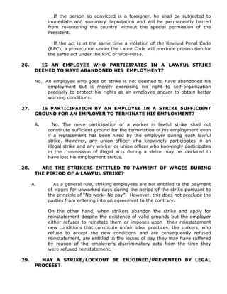 If the person so convicted is a foreigner, he shall be subjected to
immediate and summary deportation and will be permanently barred
from re-entering the country without the special permission of the
President.
If the act is at the same time a violation of the Revised Penal Code
(RPC), a prosecution under the Labor Code will preclude prosecution for
the same act under the RPC or vice-versa.
26. IS AN EMPLOYEE WHO PARTICIPATES IN A LAWFUL STRIKE
DEEMED TO HAVE ABANDONED HIS EMPLOYMENT?
No. An employee who goes on strike is not deemed to have abandoned his
employment but is merely exercising his right to self-organization
precisely to protect his rights as an employee and/or to obtain better
working conditions.
27. IS PARTICIPATION BY AN EMPLOYEE IN A STRIKE SUFFICIENT
GROUND FOR AN EMPLOYER TO TERMINATE HIS EMPLOYMENT?
A. No. The mere participation of a worker in lawful strike shall not
constitute sufficient ground for the termination of his employment even
if a replacement has been hired by the employer during such lawful
strike. However, any union officer who knowingly participates in an
illegal strike and any worker or union officer who knowingly participates
in the commission of illegal acts during a strike may be declared to
have lost his employment status.
28. ARE THE STRIKERS ENTITLED TO PAYMENT OF WAGES DURING
THE PERIOD OF A LAWFUL STRIKE?
A. As a general rule, striking employees are not entitled to the payment
of wages for unworked days during the period of the strike pursuant to
the principle of “No work- No pay”. However, this does not preclude the
parties from entering into an agreement to the contrary.
On the other hand, when strikers abandon the strike and apply for
reinstatement despite the existence of valid grounds but the employer
either refuses to reinstate them or imposes upon their reinstatement
new conditions that constitute unfair labor practices, the strikers, who
refuse to accept the new conditions and are consequently refused
reinstatement, are entitled to the losses of pay they may have suffered
by reason of the employer’s discriminatory acts from the time they
were refused reinstatement.
29. MAY A STRIKE/LOCKOUT BE ENJOINED/PREVENTED BY LEGAL
PROCESS?
 