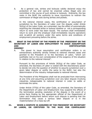 A. As a general rule, strikes and lockouts validly declared enjoy the
protection of law and cannot be enjoined unless illegal acts are
committed in the course of such strikes or lockouts. Ordinarily, the law
vests in the NLRC the authority to issue injunctions to restrain the
commission of illegal acts during strikes and pickets.
In the national interest cases, the certification or assumption of
jurisdiction by the Secretary of Labor over the dispute under Article
263(g) of the Labor Code, as a amended, has the effect of automatically
enjoining the intended strike or lockout whether or not a corresponding
return to work order has been issued. The workers shall immediately
return to work and the employer shall immediately resume operations
and re-admit all workers under the same terms and conditions of
employment prevailing before the strike.
30. WHAT IS THE EXTENT OF THE POWER OF THE PRESIDENT OR THE
SECRETARY OF LABOR AND EMPLOYMENT TO ISSUE ASSUMPTION
AND CERTIFICATION
ORDERS?
A. The power to issue assumption and certification orders is an
extraordinary authority strictly limited to national interest cases and
granted to the President or to the Secretary of Labor, “which can
justifiably rest on his own consideration of the exigency of the situation
in relation to the national interest”.
Pursuant to the provisions of Article 263(g) of the Labor Code, as
amended, the Secretary of Labor is vested with the discretionary power
to decide not only the question of whether to assume jurisdiction over a
given labor dispute or certify the same to the NLRC, but also the
determination of the industry indispensable to national interest.
The President of the Philippines shall not be precluded from intervening
at any time and assuming jurisdiction over any labor dispute involving
industries indispensable to national interest in order to settle or
terminate the same.
Under Article 277(b) of the Labor Code, as amended, the Secretary of
the Department of Labor and Employment may suspend the effects of
the termination pending resolution of the dispute in the event of a
prima facie finding by the appropriate official of the Department of
Labor and Employment before whom such dispute is pending that the
termination may cause a serious labor dispute or is in the
implementation of a mass lay-off.
31. WHEN A DISPUTE IS ASSUMED BY THE PRESIDENT OR SECRETARY
OF LABOR, OR CERTIFIED TO THE NLRC FOR COMPULSORY
 