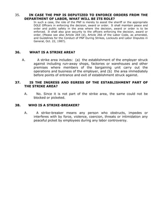 35. IN CASE THE PNP IS DEPUTIZED TO ENFORCE ORDERS FROM THE
DEPARTMENT OF LABOR, WHAT WILL BE ITS ROLE?
In such a case, the role of the PNP is merely to assist the sheriff or the appropriate
DOLE Officers in enforcing the decision, award or order. It shall maintain peace and
order and public safety in the area where the decision, award or order is to be
enforced. It shall also give security to the officers enforcing the decision, award or
order. (Please see also Article 264 (d), Article 266 of the Labor Code, as amended,
and Guidelines for the Conduct of PNP During Strikes, Lockouts and Labor Disputes in
General, Oct. 22, 1987).
36. WHAT IS A STRIKE AREA?
A. A strike area includes: (a) the establishment of the employer struck
against including run-away shops, factories or warehouses and other
premises where members of the bargaining unit carry out the
operations and business of the employer, and (b) the area immediately
before points of entrance and exit of establishment struck against.
37. IS THE INGRESS AND EGRESS OF THE ESTABLISHMENT PART OF
THE STRIKE AREA?
A. No. Since it is not part of the strike area, the same could not be
blocked or picketed.
38. WHO IS A STRIKE-BREAKER?
A. A strike-breaker means any person who obstructs, impedes or
interferes with by force, violence, coercion, threats or intimidation any
peaceful picket by employees during any labor controversy.
 