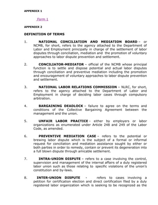APPENDIX 1
Form 1
APPENDIX 2
DEFINITION OF TERMS
1. NATIONAL CONCILIATION AND MEDIATION BOARD – or
NCMB, for short, refers to the agency attached to the Department of
Labor and Employment principally in charge of the settlement of labor
disputes through conciliation, mediation and the promotion of voluntary
approaches to labor dispute prevention and settlement.
2. CONCILIATOR-MEDIATOR – official of the NCMB whose principal
function is to settle and dispose potential and actual labor disputes
through conciliation and preventive mediation including the promotion
and encouragement of voluntary approaches to labor dispute prevention
and settlement.
3. NATIONAL LABOR RELATIONS COMMISSION – NLRC, for short,
refers to the agency attached to the Department of Labor and
Employment in charge of deciding labor cases through compulsory
arbitration.
4. BARGAINING DEADLOCK – failure to agree on the terms and
conditions of the Collective Bargaining Agreement between the
management and the union.
5. UNFAIR LABOR PRACTICE - either by employers or labor
organizations as enumerated under Article 248 and 249 of the Labor
Code, as amended.
6. PREVENTIVE MEDIATION CASE – refers to the potential or
brewing labor dispute which is the subject of a formal or informal
request for conciliation and mediation assistance sought by either or
both parties in order to remedy, contain or prevent its degeneration into
a full blown dispute through amicable settlement.
7. INTRA-UNION DISPUTE – refers to a case involving the control,
supervision and management of the internal affairs of a duly registered
labor union such as those relating to specific violations of the union’s
constitution and by-laws.
8. INTER-UNION DISPUTE - refers to cases involving a
petition for certification election and direct certification filed by a duly
registered labor organization which is seeking to be recognized as the
 