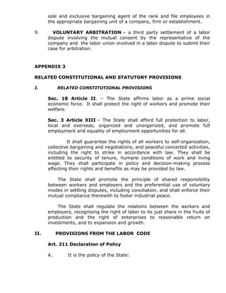 sole and exclusive bargaining agent of the rank and file employees in
the appropriate bargaining unit of a company, firm or establishment.
9. VOLUNTARY ARBITRATION – a third party settlement of a labor
dispute involving the mutual consent by the representative of the
company and the labor union involved in a labor dispute to submit their
case for arbitration.
APPENDIX 3
RELATED CONSTITUTIONAL AND STATUTORY PROVISIONS
I. RELATED CONSTITUTIONAL PROVISIONS
Sec. 18 Article II. – The State affirms labor as a prime social
economic force. It shall protect the right of workers and promote their
welfare.
Sec. 3 Article XIII – The State shall afford full protection to labor,
local and overseas, organized and unorganized, and promote full
employment and equality of employment opportunities for all.
It shall guarantee the rights of all workers to self-organization,
collective bargaining and negotiations, and peaceful concerted activities,
including the right to strike in accordance with law. They shall be
entitled to security of tenure, humane conditions of work and living
wage. They shall participate in policy and decision-making process
affecting their rights and benefits as may be provided by law.
The State shall promote the principle of shared responsibility
between workers and employers and the preferential use of voluntary
modes in settling disputes, including conciliation, and shall enforce their
mutual compliance therewith to foster industrial peace.
The State shall regulate the relations between the workers and
employers, recognizing the right of labor to its just share in the fruits of
production and the right of enterprises to reasonable return on
investments, and to expansion and growth.
II. PROVISIONS FROM THE LABOR CODE
Art. 211 Declaration of Policy
A. It is the policy of the State:
 