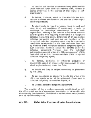 c. To contract out services or functions being performed by
union members when such will interfere with, restrain or
coerce employees in the exercise of their rights to self-
organization;
d. To initiate, dominate, assist or otherwise interfere with,
restrain or coerce employees in the exercise of their rights
to self-organization;
e. To discriminate in regard to wages, hours or work and
other terms and conditions of employment in order to
encourage or discourage membership in any labor
organization. Nothing in this Code or in any other law shall
stop the parties from requiring membership in a recognized
collective bargaining agent. Employees of an appropriate
collective bargaining unit who are not members of the
recognized collective bargaining agent may be assessed a
reasonable fee equivalent to the dues and other fees paid
by members of the recognized collective bargaining agent, if
such non-union members accept the benefits under the
collective agreement. Provided, that the individual
authorization required under Art. 242, paragraph (o) of this
Code shall not apply to the non-members of the recognized
collective bargaining agent;
f. To dismiss, discharge, or otherwise prejudice or
discriminate against an employee for having given or being
about to give testimony under this Code;
g. To violate the duty to bargain collectively as prescribed
by this Code;
h. To pay negotiation or attorney’s fees to the union or its
officers or agents as part of the settlement of any issue in
collective bargaining or any other dispute; or
i. To violate a collective bargaining agreement.
The provision of the preceding paragraph notwithstanding, only
the officers and agents of corporation, association or partnership who
have actually participated in, authorized or ratified unfair labor practice
shall be held criminally liable.
Art. 249. Unfair Labor Practices of Labor Organizations.
 
