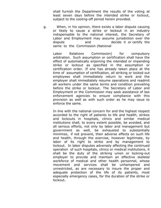 shall furnish the Department the results of the voting at
least seven days before the intended strike or lockout,
subject to the cooling-off period herein provided.
g. When, in his opinion, there exists a labor dispute causing
or likely to cause a strike or lockout in an industry
indispensable to the national interest, the Secretary of
Labor and Employment may assume jurisdiction over the
dispute and decide it or certify the
same to the Commission (National
Labor Relations Commission) for compulsory
arbitration. Such assumption or certification shall have the
effect of automatically enjoining the intended or impending
strike or lockout as specified in the assumption or
certification order. If one has already taken place at the
time of assumption of certification, all striking or locked out
employees shall immediately return to work and the
employer shall immediately resume operations and readmit
all workers under the same terms and condition prevailing
before the strike or lockout. The Secretary of Labor and
Employment or the Commission may seek assistance of law
enforcement agencies to ensure compliance with this
provision as well as with such order as he may issue to
enforce the same.
In line with the national concern for and the highest respect
accorded to the right of patients to life and health, strikes
and lockouts in hospitals, clinics and similar medical
institutions shall, to every extent possible, be avoided, and
all serious efforts, not only by labor and management but
government as well, be exhausted to substantially
minimize, if not prevent, their adverse effects on such life
and health, through the exercise, however legitimate, by
labor of its right to strike and by management to
lockout. In labor disputes adversely affecting the continued
operation of such hospitals, clinics or medical institutions, it
shall be the duty of the striking union or locking-out
employer to provide and maintain an effective skeletal
workforce of medical and other health personnel, whose
movement and services shall be unhampered and
unrestricted, as are necessary to insure the proper and
adequate protection of the life of its patients, most
especially emergency cases, for the duration of the strike or
lockout.
 