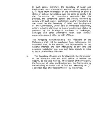 In such cases, therefore, the Secretary of Labor and
Employment may immediately assume, within twenty-four
(24) hours from knowledge of the occurrence of such a
strike or lockout, jurisdiction over the same or certify it to
the Commission for compulsory arbitration. For this
purpose, the contending parties are strictly enjoined to
comply with such orders, prohibitions and/or injunctions as
are issued by the Secretary of Labor and Employment
or the Commission, under pain of immediate disciplinary
action, including dismissal or loss of employment status or
payment by the locking-out employer or backwages,
damages and other affirmative relief, even criminal
prosecution against either or both of them.
The foregoing notwithstanding, the President of the
Philippines shall not be precluded from determining the
industries that, in his opinion, are indispensable to the
national interest, and from intervening at any time and
assuming jurisdiction over any such labor dispute in order
to settle or terminate the same.
h. The Secretary of Labor and Employment, the Commission
or the voluntary arbitrator shall decide or resolve the
dispute, as the case may be. The decision of the President,
the Secretary of Labor and Employment, the Commission or
the voluntary arbitrator shall be final and executory ten (10
) calendar days after receipt thereof by the parties.
 