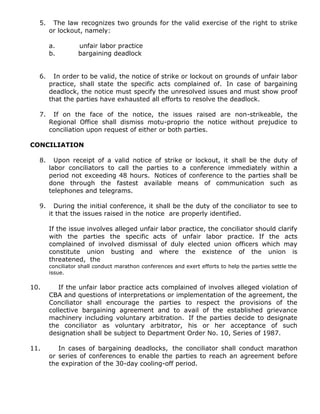 5. The law recognizes two grounds for the valid exercise of the right to strike
or lockout, namely:
a. unfair labor practice
b. bargaining deadlock
6. In order to be valid, the notice of strike or lockout on grounds of unfair labor
practice, shall state the specific acts complained of. In case of bargaining
deadlock, the notice must specify the unresolved issues and must show proof
that the parties have exhausted all efforts to resolve the deadlock.
7. If on the face of the notice, the issues raised are non-strikeable, the
Regional Office shall dismiss motu-proprio the notice without prejudice to
conciliation upon request of either or both parties.
CONCILIATION
8. Upon receipt of a valid notice of strike or lockout, it shall be the duty of
labor conciliators to call the parties to a conference immediately within a
period not exceeding 48 hours. Notices of conference to the parties shall be
done through the fastest available means of communication such as
telephones and telegrams.
9. During the initial conference, it shall be the duty of the conciliator to see to
it that the issues raised in the notice are properly identified.
If the issue involves alleged unfair labor practice, the conciliator should clarify
with the parties the specific acts of unfair labor practice. If the acts
complained of involved dismissal of duly elected union officers which may
constitute union busting and where the existence of the union is
threatened, the
conciliator shall conduct marathon conferences and exert efforts to help the parties settle the
issue.
10. If the unfair labor practice acts complained of involves alleged violation of
CBA and questions of interpretations or implementation of the agreement, the
Conciliator shall encourage the parties to respect the provisions of the
collective bargaining agreement and to avail of the established grievance
machinery including voluntary arbitration. If the parties decide to designate
the conciliator as voluntary arbitrator, his or her acceptance of such
designation shall be subject to Department Order No. 10, Series of 1987.
11. In cases of bargaining deadlocks, the conciliator shall conduct marathon
or series of conferences to enable the parties to reach an agreement before
the expiration of the 30-day cooling-off period.
 