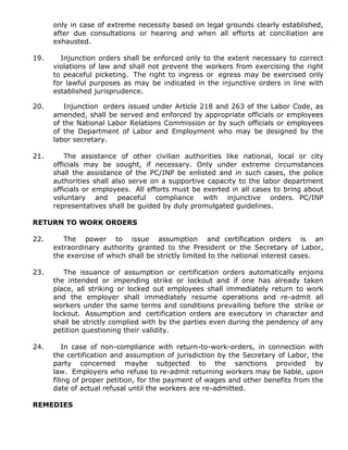 only in case of extreme necessity based on legal grounds clearly established,
after due consultations or hearing and when all efforts at conciliation are
exhausted.
19. Injunction orders shall be enforced only to the extent necessary to correct
violations of law and shall not prevent the workers from exercising the right
to peaceful picketing. The right to ingress or egress may be exercised only
for lawful purposes as may be indicated in the injunctive orders in line with
established jurisprudence.
20. Injunction orders issued under Article 218 and 263 of the Labor Code, as
amended, shall be served and enforced by appropriate officials or employees
of the National Labor Relations Commission or by such officials or employees
of the Department of Labor and Employment who may be designed by the
labor secretary.
21. The assistance of other civilian authorities like national, local or city
officials may be sought, if necessary. Only under extreme circumstances
shall the assistance of the PC/INP be enlisted and in such cases, the police
authorities shall also serve on a supportive capacity to the labor department
officials or employees. All efforts must be exerted in all cases to bring about
voluntary and peaceful compliance with injunctive orders. PC/INP
representatives shall be guided by duly promulgated guidelines.
RETURN TO WORK ORDERS
22. The power to issue assumption and certification orders is an
extraordinary authority granted to the President or the Secretary of Labor,
the exercise of which shall be strictly limited to the national interest cases.
23. The issuance of assumption or certification orders automatically enjoins
the intended or impending strike or lockout and if one has already taken
place, all striking or locked out employees shall immediately return to work
and the employer shall immediately resume operations and re-admit all
workers under the same terms and conditions prevailing before the strike or
lockout. Assumption and certification orders are executory in character and
shall be strictly complied with by the parties even during the pendency of any
petition questioning their validity.
24. In case of non-compliance with return-to-work-orders, in connection with
the certification and assumption of jurisdiction by the Secretary of Labor, the
party concerned maybe subjected to the sanctions provided by
law. Employers who refuse to re-admit returning workers may be liable, upon
filing of proper petition, for the payment of wages and other benefits from the
date of actual refusal until the workers are re-admitted.
REMEDIES
 
