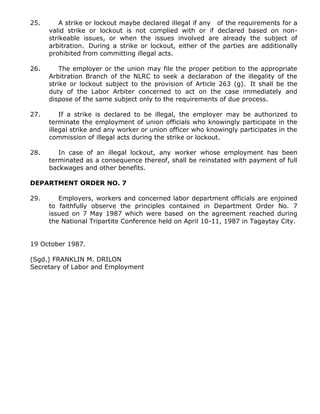 25. A strike or lockout maybe declared illegal if any of the requirements for a
valid strike or lockout is not complied with or if declared based on non-
strikeable issues, or when the issues involved are already the subject of
arbitration. During a strike or lockout, either of the parties are additionally
prohibited from committing illegal acts.
26. The employer or the union may file the proper petition to the appropriate
Arbitration Branch of the NLRC to seek a declaration of the illegality of the
strike or lockout subject to the provision of Article 263 (g). It shall be the
duty of the Labor Arbiter concerned to act on the case immediately and
dispose of the same subject only to the requirements of due process.
27. If a strike is declared to be illegal, the employer may be authorized to
terminate the employment of union officials who knowingly participate in the
illegal strike and any worker or union officer who knowingly participates in the
commission of illegal acts during the strike or lockout.
28. In case of an illegal lockout, any worker whose employment has been
terminated as a consequence thereof, shall be reinstated with payment of full
backwages and other benefits.
DEPARTMENT ORDER NO. 7
29. Employers, workers and concerned labor department officials are enjoined
to faithfully observe the principles contained in Department Order No. 7
issued on 7 May 1987 which were based on the agreement reached during
the National Tripartite Conference held on April 10-11, 1987 in Tagaytay City.
19 October 1987.
(Sgd.) FRANKLIN M. DRILON
Secretary of Labor and Employment
 