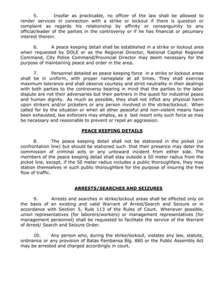 5. Insofar as practicable, no officer of the law shall be allowed to
render services in connection with a strike or lockout if there is question or
complaint as regards his relationship by affinity or consanguinity to any
official/leader of the parties in the controversy or if he has financial or pecuniary
interest therein.
6. A peace keeping detail shall be established in a strike or lockout area
when requested by DOLE or as the Regional Director, National Capital Regional
Command, City Police Command/Provincial Director may deem necessary for the
purpose of maintaining peace and order in the area.
7. Personnel detailed as peace keeping force in a strike or lockout areas
shall be in uniform, with proper nameplate at all times. They shall exercise
maximum tolerance and shall observe courtesy and strict neutrality in their dealings
with both parties to the controversy bearing in mind that the parties to the labor
dispute are not their adversaries but their partners in the quest for industrial peace
and human dignity. As much as possible, they shall not inflict any physical harm
upon strikers and/or picketers or any person involved in the strike/lockout. When
called for by the situation or when all other peaceful and non-violent means have
been exhausted, law enforcers may employ, as a last resort only such force as may
be necessary and reasonable to prevent or repel an aggression.
PEACE KEEPING DETAILS
8. The peace keeping detail shall not be stationed in the picket (or
confrontation line) but should be stationed such that their presence may deter the
commission of criminal acts or any untoward incident from either side. The
members of the peace keeping detail shall stay outside a 50 meter radius from the
picket line, except, if the 50 meter radius includes a public thoroughfare, they may
station themselves in such public thoroughfare for the purpose of insuring the free
flow of traffic.
ARRESTS/SEARCHES AND SEIZURES
9. Arrests and searches in strike/lockout areas shall be effected only on
the basis of an existing and valid Warrant of Arrest/Search and Seizure or in
accordance with Section 5, Rule 113 of the Rules of Court. Whenever possible,
union representatives (for laborers/workers) or management representatives (for
management personnel) shall be requested to facilitate the service of the Warrant
of Arrest/ Search and Seizure Order.
10. Any person who, during the strike/lockout, violates any law, statute,
ordinance or any provision of Batas Pambansa Blg. 880 or the Public Assembly Act
may be arrested and charged accordingly in court.
 