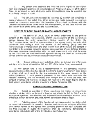 11. Any person who obstructs the free and lawful ingress to and egress
from the employer’s premises in contemplation of Article 264, par. (e) of the Labor
Code, as amended, or who obstructs public thoroughfares may be arrested and
accordingly charged in court.
12. The DOLE shall immediately be informed by the PNP unit concerned in
cases of violence in the picket line. When arrests are made pursuant to a warrant
issued by competent authorities, the arresting officers shall coordinate with the
Leaders/ Representatives of the union and management, as the case may be, and
also inform them of the arrest and the reason thereof.
SERVICE OF DOLE, COURT OR LAWFUL ORDERS/WRITS
13. The service of DOLE, court or lawful order/writs is the primary
concern of the DOLE representative, sheriff, representative of the government
agency issuing the order respectively. Before service of the Order, the
DOLE representative, sheriff or representative of the agency issuing the order shall
coordinate and dialogue with the leaders of the striking group and the
representatives of management and shall inform them of the nature and content of
the Order to be enforced including possible consequences of any defiance thereto.
Whenever necessary, coordination with the local government units shall be made
by the DOLE and the other concerned agencies issuing the Order to facilitate the
service of Order and to prevent unnecessary intervention.
14. Orders enjoining any picketing, strike, or lockout are enforceable
strictly in accordance with Articles 218 and 263 of the Labor Code, as amended.
15. Any person who is not a laborer/worker of the company/ business
establishment on strike but has joined the striking laborers/workers in their picket
or strike, shall be treated by the law enforcers in the same manner as the
strikers/picketers. If such person’s presence in the strike area obstructs the
peaceful picketing, the law enforcers shall compel him to leave the area. The
conduct of rallies and marches on issues not relation to the labor dispute shall be
dealt with in accordance with the provisions of Batas Pambansa 880.
ADMINISTRATIVE JURISDICTION
16. Except as provided in these guidelines the matter of determining
whether a strike, picket or lockout is legal or not should be left to DOLE and its
appropriate agencies. PNP elements are enjoined from interfering in a strike, picket
or lockout, except as herein provided, for the sole reason that is illegal.
17. Picketing as part of the freedom of expression during the strikes shall
be respected provided it is peaceful. Shanties and structures set-up to effectively
block lawful ingress to and egress from company premises for legal purposes and
the free passage in public thoroughfares shall be summarily demolished in
accordance with Article 694 of the Civil Code of the Philippines.
 