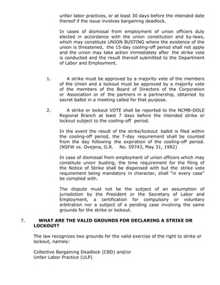 unfair labor practices, or at least 30 days before the intended date
thereof if the issue involves bargaining deadlock.
In cases of dismissal from employment of union officers duly
elected in accordance with the union constitution and by-laws,
which may constitute UNION BUSTING where the existence of the
union is threatened, the 15-day cooling-off period shall not apply
and the union may take action immediately after the strike vote
is conducted and the result thereof submitted to the Department
of Labor and Employment.
1. A strike must be approved by a majority vote of the members
of the Union and a lockout must be approved by a majority vote
of the members of the Board of Directors of the Corporation
or Association or of the partners in a partnership, obtained by
secret ballot in a meeting called for that purpose.
2. A strike or lockout VOTE shall be reported to the NCMB-DOLE
Regional Branch at least 7 days before the intended strike or
lockout subject to the cooling-off period.
In the event the result of the strike/lockout ballot is filed within
the cooling-off period, the 7-day requirement shall be counted
from the day following the expiration of the cooling-off period.
(NSFW vs. Ovejera, G.R. No. 59743, May 31, 1982)
In case of dismissal from employment of union officers which may
constitute union busting, the time requirement for the filing of
the Notice of Strike shall be dispensed with but the strike vote
requirement being mandatory in character, shall “in every case”
be complied with.
The dispute must not be the subject of an assumption of
jurisdiction by the President or the Secretary of Labor and
Employment, a certification for compulsory or voluntary
arbitration nor a subject of a pending case involving the same
grounds for the strike or lockout.
7. WHAT ARE THE VALID GROUNDS FOR DECLARING A STRIKE OR
LOCKOUT?
The law recognizes two grounds for the valid exercise of the right to strike or
lockout, namely:
Collective Bargaining Deadlock (CBD) and/or
Unfair Labor Practice (ULP)
 