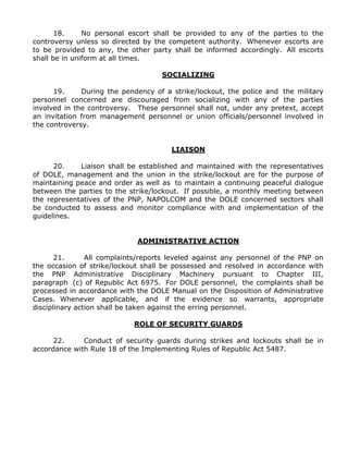 18. No personal escort shall be provided to any of the parties to the
controversy unless so directed by the competent authority. Whenever escorts are
to be provided to any, the other party shall be informed accordingly. All escorts
shall be in uniform at all times.
SOCIALIZING
19. During the pendency of a strike/lockout, the police and the military
personnel concerned are discouraged from socializing with any of the parties
involved in the controversy. These personnel shall not, under any pretext, accept
an invitation from management personnel or union officials/personnel involved in
the controversy.
LIAISON
20. Liaison shall be established and maintained with the representatives
of DOLE, management and the union in the strike/lockout are for the purpose of
maintaining peace and order as well as to maintain a continuing peaceful dialogue
between the parties to the strike/lockout. If possible, a monthly meeting between
the representatives of the PNP, NAPOLCOM and the DOLE concerned sectors shall
be conducted to assess and monitor compliance with and implementation of the
guidelines.
ADMINISTRATIVE ACTION
21. All complaints/reports leveled against any personnel of the PNP on
the occasion of strike/lockout shall be possessed and resolved in accordance with
the PNP Administrative Disciplinary Machinery pursuant to Chapter III,
paragraph (c) of Republic Act 6975. For DOLE personnel, the complaints shall be
processed in accordance with the DOLE Manual on the Disposition of Administrative
Cases. Whenever applicable, and if the evidence so warrants, appropriate
disciplinary action shall be taken against the erring personnel.
ROLE OF SECURITY GUARDS
22. Conduct of security guards during strikes and lockouts shall be in
accordance with Rule 18 of the Implementing Rules of Republic Act 5487.
 