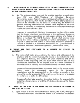 8. MAY A UNION FILE A NOTICE OF STRIKE OR THE EMPLOYER FILE A
NOTICE OF LOCKOUT IF THE LABOR DISPUTE IS BASED ON A GROUND
OTHER THAN ULP AND CBD?
A. No. The union/employer may not file a notice based on grounds other
than ULP and CBD. Violations of Collective Bargaining
Agreements, except flagrant and/or malicious refusal to comply with its
economic provisions, shall not be considered unfair labor practice and
shall not be strikeable and no strike or lockout may be declared on
grounds involving inter-union and internal union disputes or on issues
brought to voluntary or compulsory arbitration including legislated wage
orders and labor standard cases.
However, if improvidently filed and it appears on the face of the notice
that the issues raised are non-strikeable or the real issues discovered
during conciliation proceedings are not proper subjects of a Notice of
Strike or Lockout, The NCMB Regional Branch shall dismiss motu
propio the notice without prejudice to further conciliation, or upon
request of either or both parties in which case, the Notice of Strike or
Lockout is treated as a Preventive Mediation Case. (See Definition of
Preventive Mediation Case under Appendix 3, Definition of Terms).
9. WHAT ARE THE CONTENTS OF A NOTICE OF STRIKE OR
LOCKOUT?
A. The notice shall state, among others, the names and addresses of the
employer and the union involved, the nature of the industry to which
the employer belongs, the number of union members and of the
workers in the bargaining unit, and such other relevant data as may
facilitate the settlement of the dispute, such as a brief statement or
enumeration of all pending labor disputes involving the same parties.
In cases of bargaining deadlocks, the notice shall, as far as practicable,
further state the unresolved issues in the bargaining
negotiations and be accompanied by the written proposals of the
union, the counter-proposals of the employer and the proof of a request
for conference to settle the differences.
In cases of unfair labor practice, the notice shall, as far as practicable,
state the acts complained of and the efforts taken to resolve the dispute
amicably.
10. WHAT IS THE ROLE OF THE NCMB IN CASE A NOTICE OF STRIKE OR
LOCKOUT IS FILED?
A. Upon receipt of a valid notice of strike or lockout, the NCMB, through its
Conciliator-Mediators, shall call the parties to a conference the soonest
 