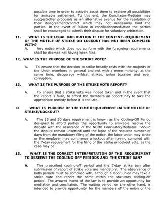 possible time in order to actively assist them to explore all possibilities
for amicable settlement. To this end, the Conciliator-Mediator may
suggest/offer proposals as an alternative avenue for the resolution of
their disagreement/conflict which may not necessarily bind the
parties. In the event of failure in conciliation/mediation the parties
shall be encouraged to submit their dispute for voluntary arbitration.
11. WHAT IS THE LEGAL IMPLICATION IF THE CONTENT-REQUIREMENT
OF THE NOTICE OF STRIKE OR LOCKOUT HAS NOT BEEN COMPLIED
WITH?
A. Any notice which does not conform with the foregoing requirements
shall be deemed not having been filed.
12. WHAT IS THE PURPOSE OF THE STRIKE VOTE?
A. To ensure that the decision to strike broadly rests with the majority of
the Union members in general and not with a mere minority, at the
same time, discourage wildcat strikes, union bossism and even
corruption.
13. WHAT IS THE PURPOSE OF THE STRIKE VOTE REPORT?
A. To ensure that a strike vote was indeed taken and in the event that
the report is false, to afford the members an opportunity to take the
appropriate remedy before it is too late.
14. WHAT IS PURPOSE OF THE TIME REQUIREMENT IN THE NOTICE OF
STRIKE/LOCKOUT?
A. The 15 and 30 days requirement is known as the Cooling-Off Period
designed to afford parties the opportunity to amicable resolve the
dispute with the assistance of the NCMB Conciliator/Mediator. Should
the dispute remain unsettled until the lapse of the required number of
days from the mandatory filing of the notice, the labor union may strike
or the employer may commence a lockout after having complied with
the 7-day requirement for the filing of the strike or lockout vote, as the
case may be.
15. WHAT IS THE CORRECT INTERPRETATION OF THE REQUIREMENT
TO OBSERVE THE COOLING-OFF PERIODS AND THE STRIKE BAN?
A. The prescribed cooling-off period and the 7-day strike ban after
submission of report of strike vote are mandatory. The observance of
both periods must be complied with, although a labor union may take a
strike vote and report the same within the statutory cooling-off
period. The avowed intent of the law is to provide an opportunity for
mediation and conciliation. The waiting period, on the other hand, is
intended to provide opportunity for the members of the union or the
 