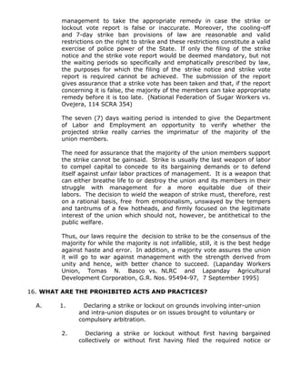 management to take the appropriate remedy in case the strike or
lockout vote report is false or inaccurate. Moreover, the cooling-off
and 7-day strike ban provisions of law are reasonable and valid
restrictions on the right to strike and these restrictions constitute a valid
exercise of police power of the State. If only the filing of the strike
notice and the strike vote report would be deemed mandatory, but not
the waiting periods so specifically and emphatically prescribed by law,
the purposes for which the filing of the strike notice and strike vote
report is required cannot be achieved. The submission of the report
gives assurance that a strike vote has been taken and that, if the report
concerning it is false, the majority of the members can take appropriate
remedy before it is too late. (National Federation of Sugar Workers vs.
Ovejera, 114 SCRA 354)
The seven (7) days waiting period is intended to give the Department
of Labor and Employment an opportunity to verify whether the
projected strike really carries the imprimatur of the majority of the
union members.
The need for assurance that the majority of the union members support
the strike cannot be gainsaid. Strike is usually the last weapon of labor
to compel capital to concede to its bargaining demands or to defend
itself against unfair labor practices of management. It is a weapon that
can either breathe life to or destroy the union and its members in their
struggle with management for a more equitable due of their
labors. The decision to wield the weapon of strike must, therefore, rest
on a rational basis, free from emotionalism, unswayed by the tempers
and tantrums of a few hotheads, and firmly focused on the legitimate
interest of the union which should not, however, be antithetical to the
public welfare.
Thus, our laws require the decision to strike to be the consensus of the
majority for while the majority is not infallible, still, it is the best hedge
against haste and error. In addition, a majority vote assures the union
it will go to war against management with the strength derived from
unity and hence, with better chance to succeed. (Lapanday Workers
Union, Tomas N. Basco vs. NLRC and Lapanday Agricultural
Development Corporation, G.R. Nos. 95494-97, 7 September 1995)
16. WHAT ARE THE PROHIBITED ACTS AND PRACTICES?
A. 1. Declaring a strike or lockout on grounds involving inter-union
and intra-union disputes or on issues brought to voluntary or
compulsory arbitration.
2. Declaring a strike or lockout without first having bargained
collectively or without first having filed the required notice or
 