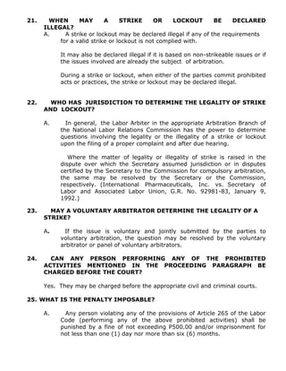 21. WHEN MAY A STRIKE OR LOCKOUT BE DECLARED
ILLEGAL?
A. A strike or lockout may be declared illegal if any of the requirements
for a valid strike or lockout is not complied with.
It may also be declared illegal if it is based on non-strikeable issues or if
the issues involved are already the subject of arbitration.
During a strike or lockout, when either of the parties commit prohibited
acts or practices, the strike or lockout may be declared illegal.
22. WHO HAS JURISDICTION TO DETERMINE THE LEGALITY OF STRIKE
AND LOCKOUT?
A. In general, the Labor Arbiter in the appropriate Arbitration Branch of
the National Labor Relations Commission has the power to determine
questions involving the legality or the illegality of a strike or lockout
upon the filing of a proper complaint and after due hearing.
Where the matter of legality or illegality of strike is raised in the
dispute over which the Secretary assumed jurisdiction or in disputes
certified by the Secretary to the Commission for compulsory arbitration,
the same may be resolved by the Secretary or the Commission,
respectively. (International Pharmaceuticals, Inc. vs. Secretary of
Labor and Associated Labor Union, G.R. No. 92981-83, January 9,
1992.)
23. MAY A VOLUNTARY ARBITRATOR DETERMINE THE LEGALITY OF A
STRIKE?
A. If the issue is voluntary and jointly submitted by the parties to
voluntary arbitration, the question may be resolved by the voluntary
arbitrator or panel of voluntary arbitrators.
24. CAN ANY PERSON PERFORMING ANY OF THE PROHIBITED
ACTIVITIES MENTIONED IN THE PROCEEDING PARAGRAPH BE
CHARGED BEFORE THE COURT?
Yes. They may be charged before the appropriate civil and criminal courts.
25. WHAT IS THE PENALTY IMPOSABLE?
A. Any person violating any of the provisions of Article 265 of the Labor
Code (performing any of the above prohibited activities) shall be
punished by a fine of not exceeding P500.00 and/or imprisonment for
not less than one (1) day nor more than six (6) months.
 
