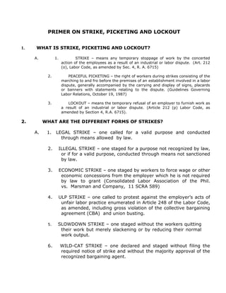 PRIMER ON STRIKE, PICKETING AND LOCKOUT
1. WHAT IS STRIKE, PICKETING AND LOCKOUT?
A. 1. STRIKE – means any temporary stoppage of work by the concerted
action of the employees as a result of an industrial or labor dispute. (Art. 212
(o), Labor Code, as amended by Sec. 4, R. A. 6715)
2. PEACEFUL PICKETING – the right of workers during strikes consisting of the
marching to and fro before the premises of an establishment involved in a labor
dispute, generally accompanied by the carrying and display of signs, placards
or banners with statements relating to the dispute. (Guidelines Governing
Labor Relations, October 19, 1987)
3. LOCKOUT – means the temporary refusal of an employer to furnish work as
a result of an industrial or labor dispute. (Article 212 (p) Labor Code, as
amended by Section 4, R.A. 6715).
2. WHAT ARE THE DIFFERENT FORMS OF STRIKES?
A. 1. LEGAL STRIKE – one called for a valid purpose and conducted
through means allowed by law.
2. ILLEGAL STRIKE – one staged for a purpose not recognized by law,
or if for a valid purpose, conducted through means not sanctioned
by law.
3. ECONOMIC STRIKE – one staged by workers to force wage or other
economic concessions from the employer which he is not required
by law to grant (Consolidated Labor Association of the Phil.
vs. Marsman and Company, 11 SCRA 589)
4. ULP STRIKE – one called to protest against the employer’s acts of
unfair labor practice enumerated in Article 248 of the Labor Code,
as amended, including gross violation of the collective bargaining
agreement (CBA) and union busting.
5. SLOWDOWN STRIKE – one staged without the workers quitting
their work but merely slackening or by reducing their normal
work output.
6. WILD-CAT STRIKE – one declared and staged without filing the
required notice of strike and without the majority approval of the
recognized bargaining agent.
 