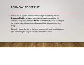 ACKNOWLEDGEMENT
• I would like to express my special thanks of gratitude to my teacher
Divyansh Shukla . who gave me the golden opportunity to do this
wonderful project on the topic (Strike and Lockout), which also helped
me in doing a lot of Research and I came to know about so many new
things.
• Secondly I would also like to thank my parents and friends who helped me
a lot in finalizing this project within the limited time frame.