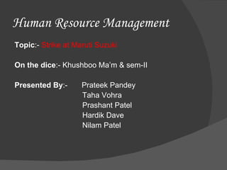 Human Resource Management
Topic:- Strike at Maruti Suzuki

On the dice:- Khushboo Ma’m & sem-II

Presented By:-      Prateek Pandey
                    Taha Vohra
                    Prashant Patel
                    Hardik Dave
                    Nilam Patel
 