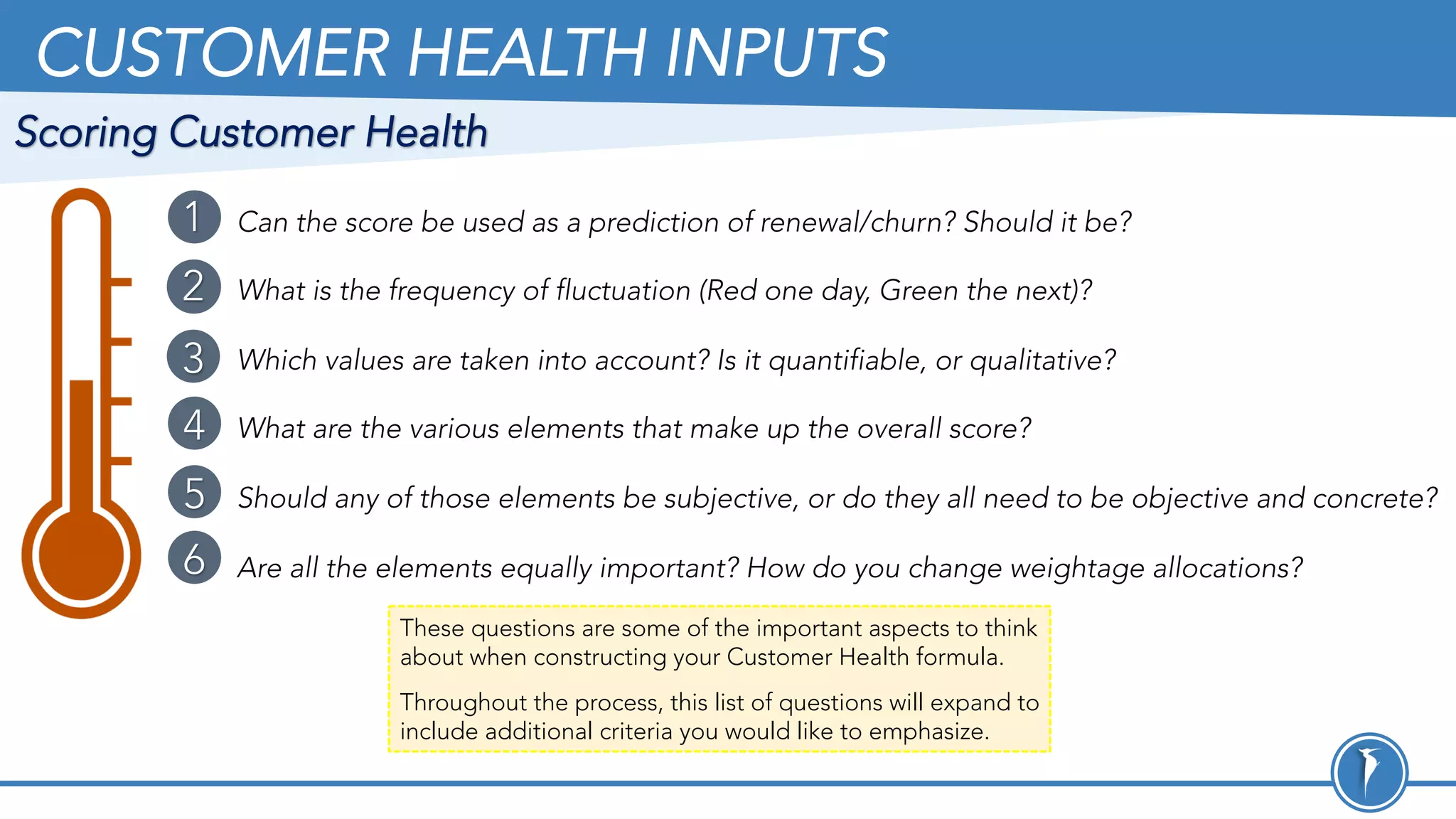 CUSTOMER HEALTH INPUTS
These questions are some of the important aspects to think
about when constructing your Customer Health formula.
Throughout the process, this list of questions will expand to
include additional criteria you would like to emphasize.
Can the score be used as a prediction of renewal/churn? Should it be?
What is the frequency of fluctuation (Red one day, Green the next)?
Which values are taken into account? Is it quantifiable, or qualitative?
What are the various elements that make up the overall score?
Should any of those elements be subjective, or do they all need to be objective and concrete?
Are all the elements equally important? How do you change weightage allocations?
1
2
3
4
5
6
Scoring Customer Health
 