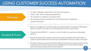 USING CUSTOMER SUCCESS AUTOMATION
Message
Analyze & Score
•  “In-app” messaging - gives help in the use of the product
•  Direct “chat” with a company representative
•  An invitation to a webinar or company event
•  An email giving recommendation for use of the product or additional
product information
•  Actions can trigger the company’s sales and support system through the CRM system
which can perform the role as a central repository for the customer data
•  “Customer Data Platform” - contains a current insight into customer and prospect
behavior
•  Sales Force Automation systems and Customer Service systems will initiate sales or
customer actions based on the information collected from the prior steps in the cycle
•  The sales and services personnel will be well informed of the successes and issues the
prospects and customers have by having intelligence into their actions and the
automated steps already taken by these systems.
 