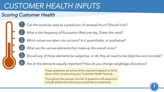 CUSTOMER HEALTH INPUTS
These questions are some of the important aspects to think
about when constructing your Customer Health formula.
Throughout the process, this list of questions will expand to
include additional criteria you would like to emphasize.
Can the score be used as a prediction of renewal/churn? Should it be?
What is the frequency of fluctuation (Red one day, Green the next)?
Which values are taken into account? Is it quantifiable, or qualitative?
What are the various elements that make up the overall score?
Should any of those elements be subjective, or do they all need to be objective and concrete?
Are all the elements equally important? How do you change weightage allocations?
1
2
3
4
5
6
Scoring Customer Health
 