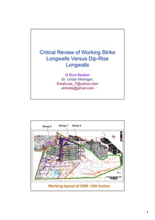 Critical Review of Working Strike
   Longwalls Versus Dip-Rise
            Longwalls
                U Siva Sankar
             Sr. Under Manager,
           Email;uss_7@yahoo.com
             ulimella@gmail.com




 Group 2    Group 1   Group 3




     Working layout of GDK -10A Incline




                                          1
 