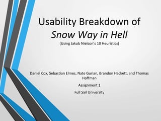 Usability Breakdown of
Snow Way in Hell
(Using Jakob Nielson’s 10 Heuristics)
Daniel Cox, Sebastian Elmes, Nate Gurian, Brandon Hackett, and Thomas
Hoffman
Assignment 1
Full Sail University
 