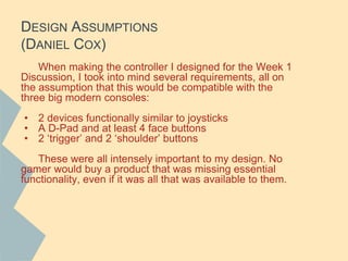DESIGN ASSUMPTIONS
(DANIEL COX)
When making the controller I designed for the Week 1
Discussion, I took into mind several requirements, all on
the assumption that this would be compatible with the
three big modern consoles:
• 2 devices functionally similar to joysticks
• A D-Pad and at least 4 face buttons
• 2 ‘trigger’ and 2 ‘shoulder’ buttons
These were all intensely important to my design. No
gamer would buy a product that was missing essential
functionality, even if it was all that was available to them.
 