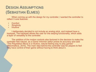 DESIGN ASSUMPTIONS
(SEBASTIAN ELMES)
When coming up with the design for my controller, I wanted the controller to
reflect 3 core features:
• Comfort
• Simplicity
• Intuitive
I deliberately decided to not include an analog stick, and instead have a
trackpad. The trackpad allows the user for the swiping functionality, which adds
a layer of versatility to the controller.
The addition of the motion controls also factored in the decision to make the
controller feel natural, as a Game Informer editor praise its accuracy and said
“The Playstation Move is a intuitive, natural feeling way to play games”
(Marchiafava, 2010). The main idea behind the controller was for players to feel
they have control of their game without having to think about it.
 